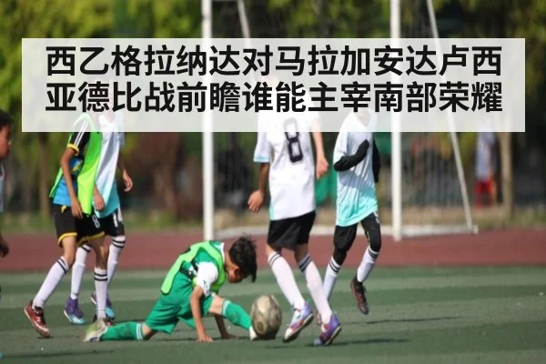 西乙格拉纳达对马拉加安达卢西亚德比战前瞻谁能主宰南部荣耀